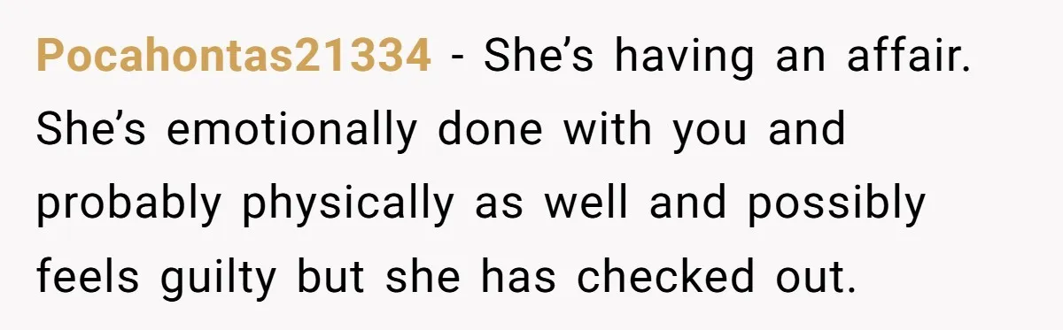 Pocahontas21334 − She’s having an affair. She’s emotionally done with you and probably physically as well and possibly feels guilty but she has checked out.