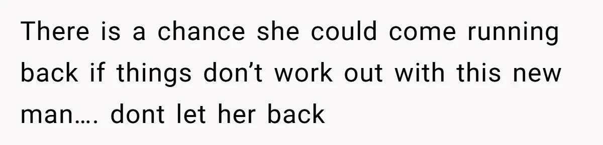 There is a chance she could come running back if things don’t work out with this new man…. dont let her back