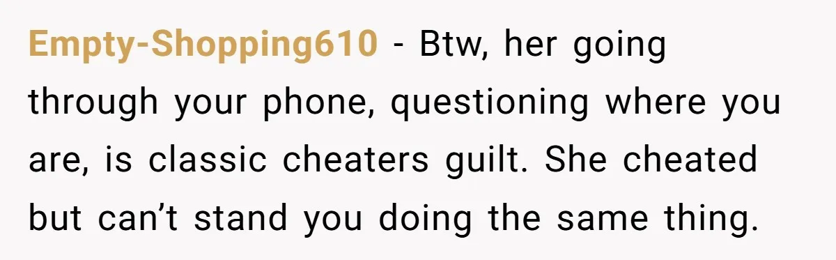 Empty-Shopping610 − Btw, her going through your phone, questioning where you are, is classic cheaters guilt. She cheated but can’t stand you doing the same thing.