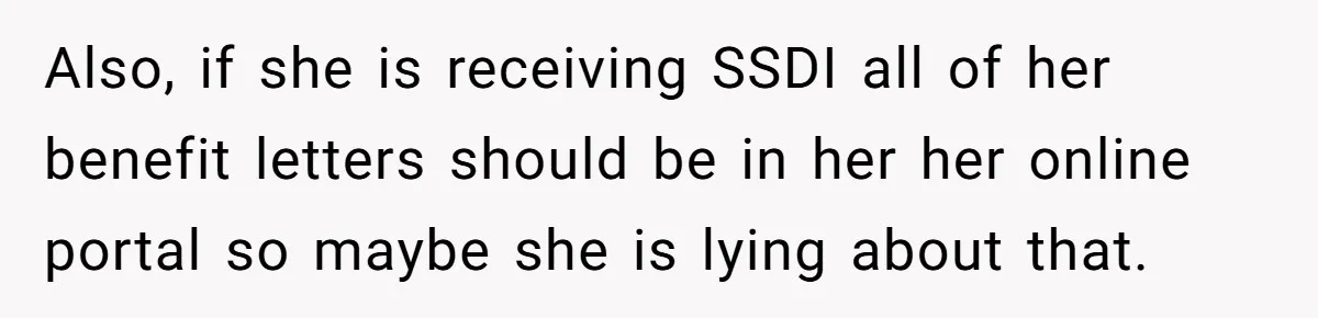 Also, if she is receiving SSDI all of her benefit letters should be in her her online portal so maybe she is lying about that.