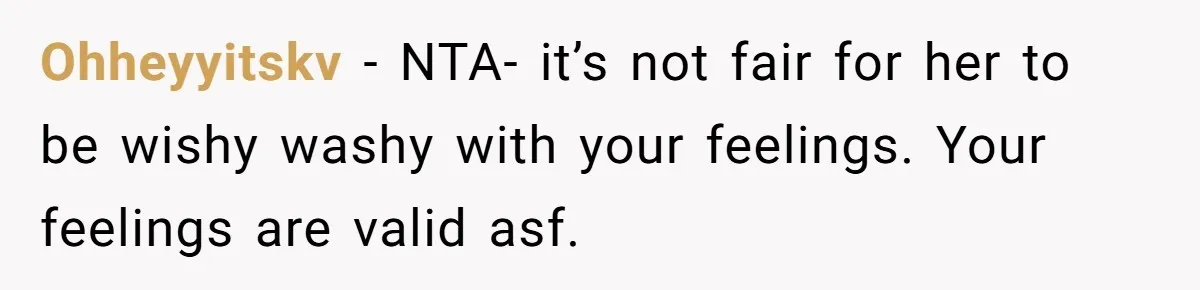 Ohheyyitskv − NTA- it’s not fair for her to be wishy washy with your feelings. Your feelings are valid asf.