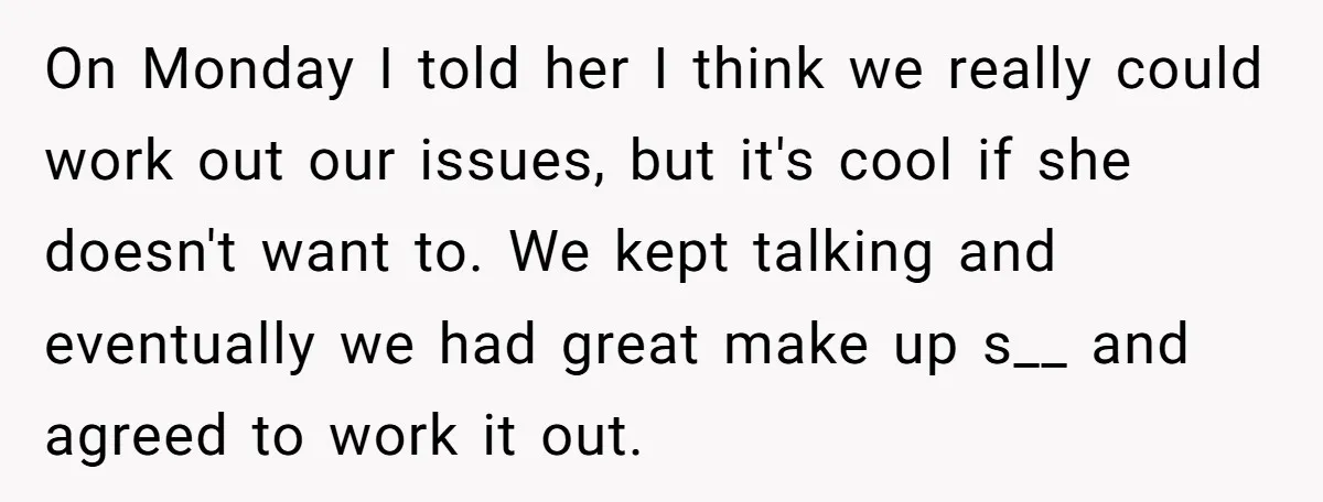 On Monday I told her I think we really could work out our issues, but it's cool if she doesn't want to. We kept talking and eventually we had great...