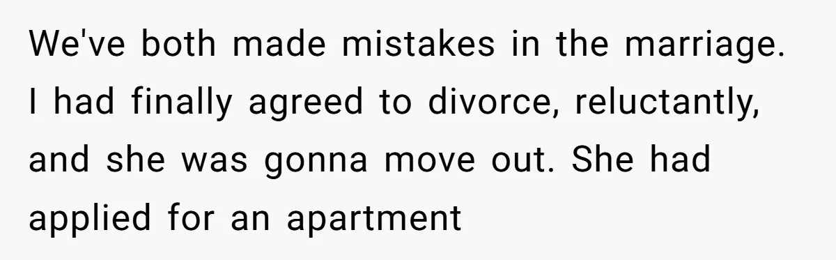 We've both made mistakes in the marriage. I had finally agreed to divorce, reluctantly, and she was gonna move out. She had applied for an apartment