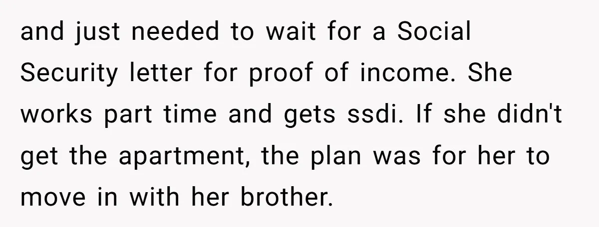 and just needed to wait for a Social Security letter for proof of income. She works part time and gets ssdi. If she didn't get the apartment, the plan was...