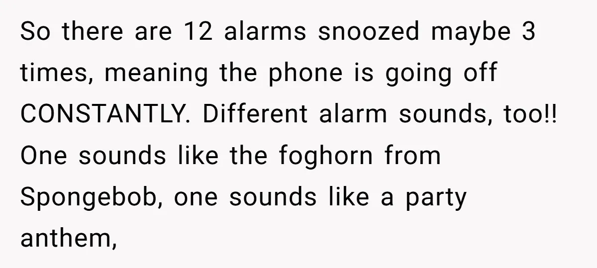 So there are 12 alarms snoozed maybe 3 times, meaning the phone is going off CONSTANTLY. Different alarm sounds, too!! One sounds like the foghorn from Spongebob, one sounds like...