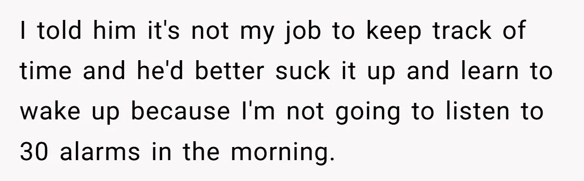 I told him it's not my job to keep track of time and he'd better suck it up and learn to wake up because I'm not going to listen to...