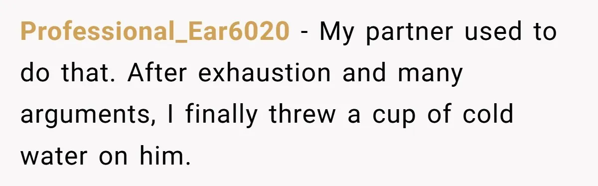Professional_Ear6020 − My partner used to do that. After exhaustion and many arguments, I finally threw a cup of cold water on him.