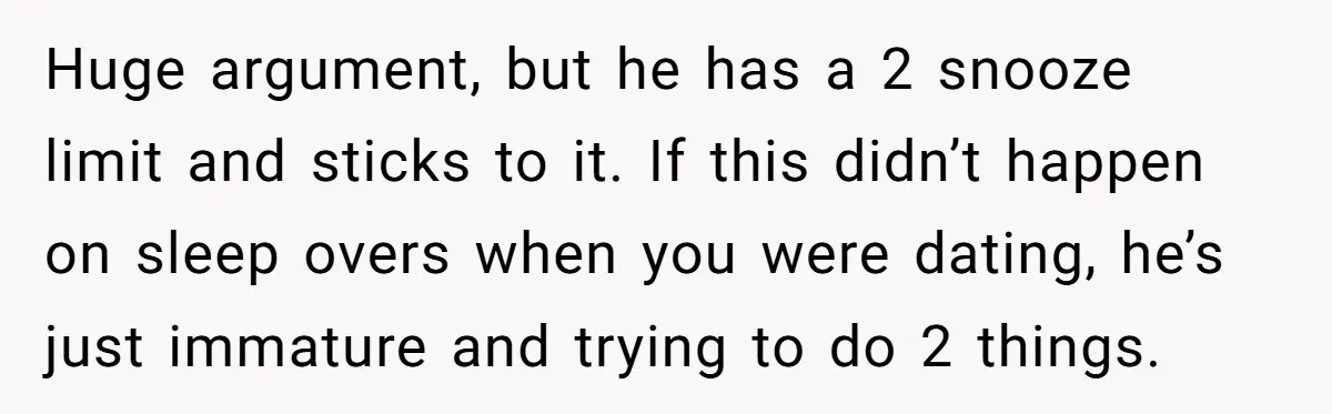 Huge argument, but he has a 2 snooze limit and sticks to it. If this didn’t happen on sleep overs when you were dating, he’s just immature and trying to...