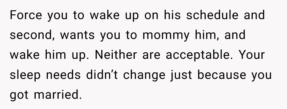 Force you to wake up on his schedule and second, wants you to mommy him, and wake him up. Neither are acceptable. Your sleep needs didn’t change just because you...