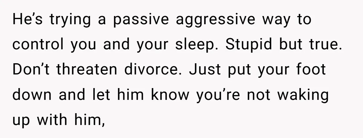 He’s trying a passive aggressive way to control you and your sleep. Stupid but true. Don’t threaten divorce. Just put your foot down and let him know you’re not waking...