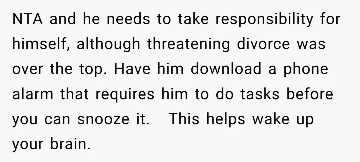 NTA and he needs to take responsibility for himself, although threatening divorce was over the top. Have him download a phone alarm that requires him to do tasks before you...