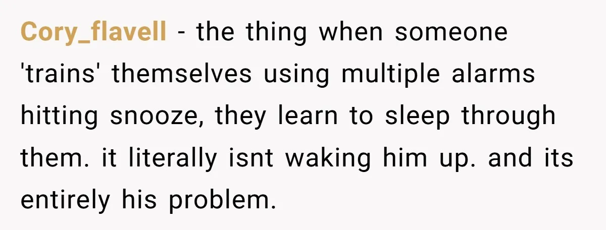 Cory_flavell − the thing when someone 'trains' themselves using multiple alarms hitting snooze, they learn to sleep through them. it literally isnt waking him up. and its entirely his problem.