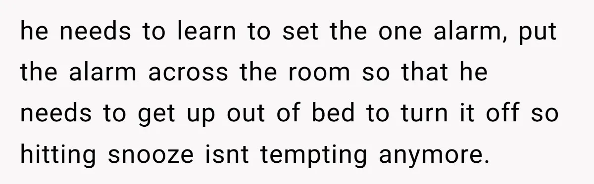 he needs to learn to set the one alarm, put the alarm across the room so that he needs to get up out of bed to turn it off so...