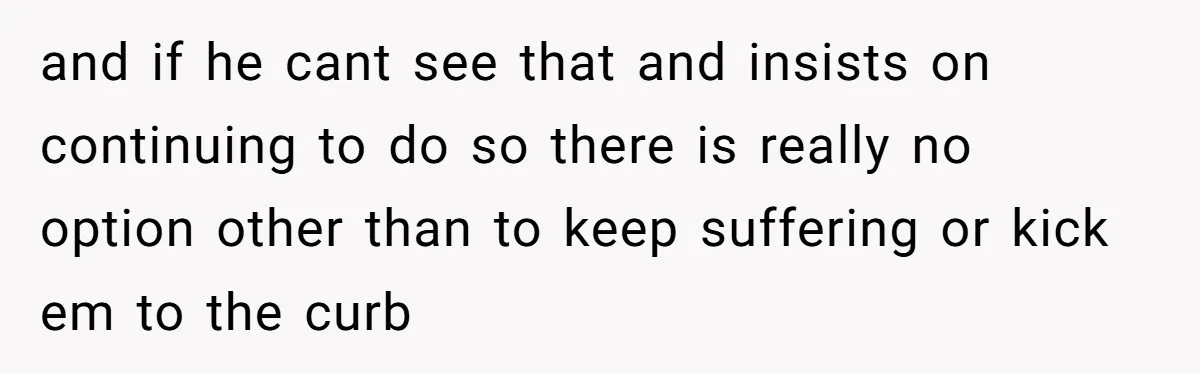 and if he cant see that and insists on continuing to do so there is really no option other than to keep suffering or kick em to the curb