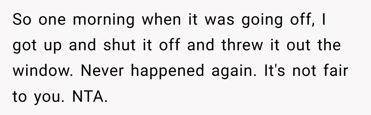So one morning when it was going off, I got up and shut it off and threw it out the window. Never happened again. It's not fair to you. NTA.