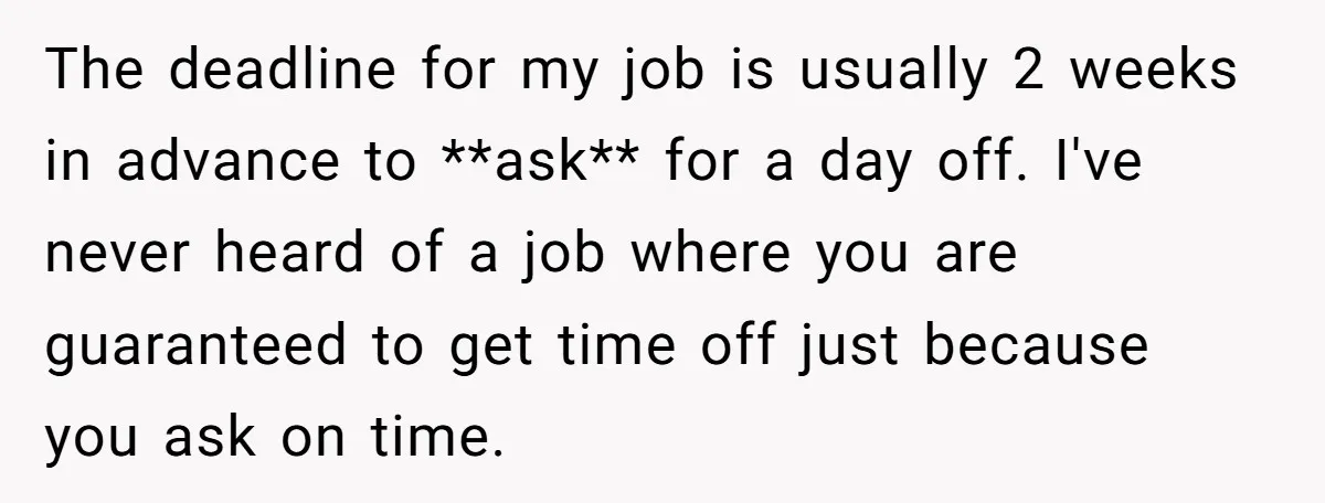 The deadline for my job is usually 2 weeks in advance to **ask** for a day off. I've never heard of a job where you are guaranteed to get time...