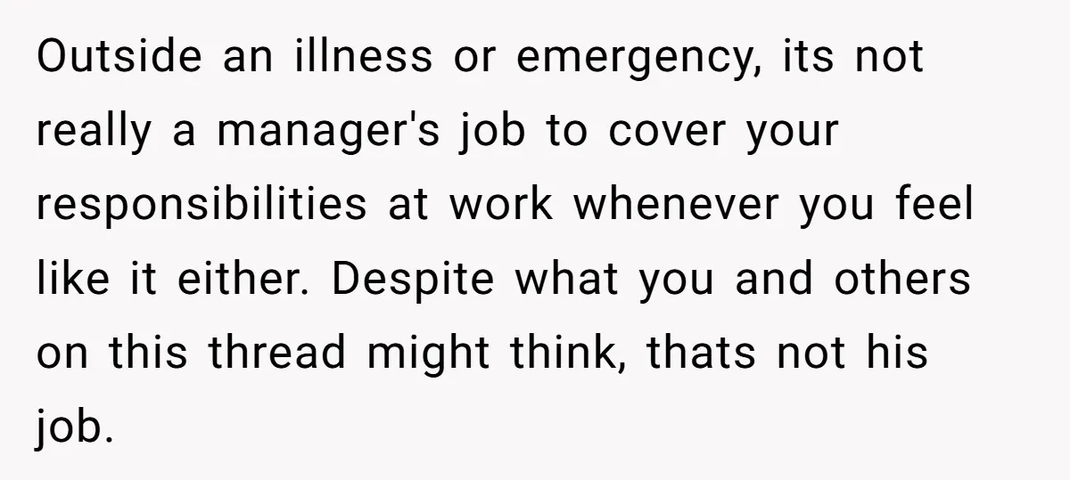 Outside an illness or emergency, its not really a manager's job to cover your responsibilities at work whenever you feel like it either. Despite what you and others on this...