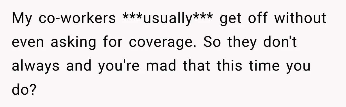 My co-workers ***usually*** get off without even asking for coverage. So they don't always and you're mad that this time you do?