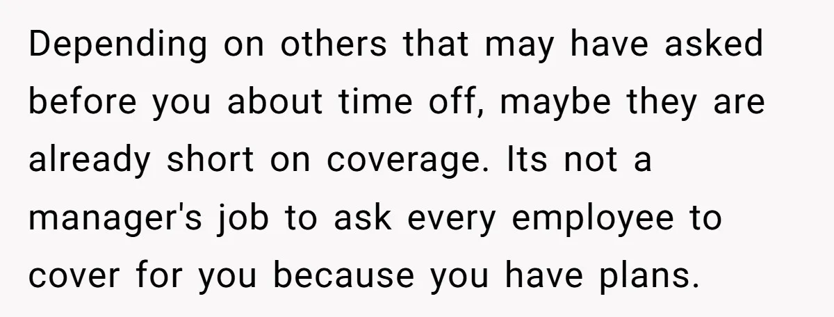 Depending on others that may have asked before you about time off, maybe they are already short on coverage. Its not a manager's job to ask every employee to cover...