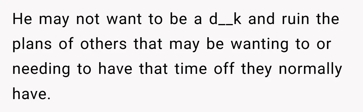 He may not want to be a d__k and ruin the plans of others that may be wanting to or needing to have that time off they normally have.