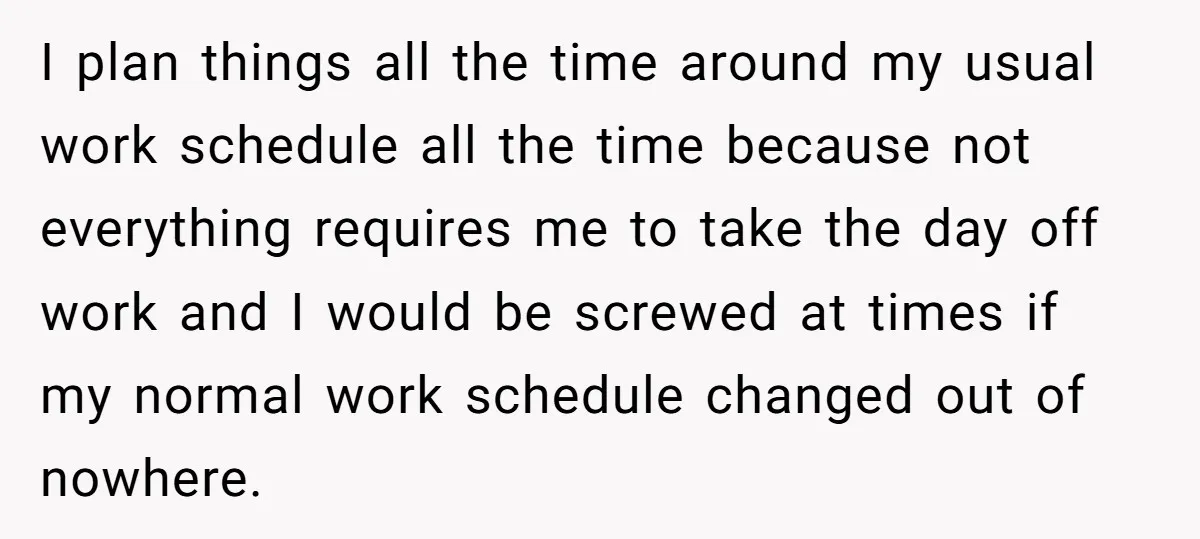 I plan things all the time around my usual work schedule all the time because not everything requires me to take the day off work and I would be screwed...