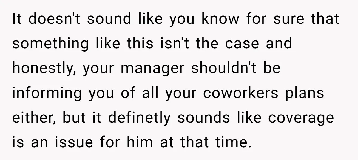 It doesn't sound like you know for sure that something like this isn't the case and honestly, your manager shouldn't be informing you of all your coworkers plans either, but...
