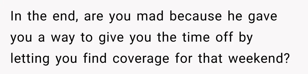In the end, are you mad because he gave you a way to give you the time off by letting you find coverage for that weekend?