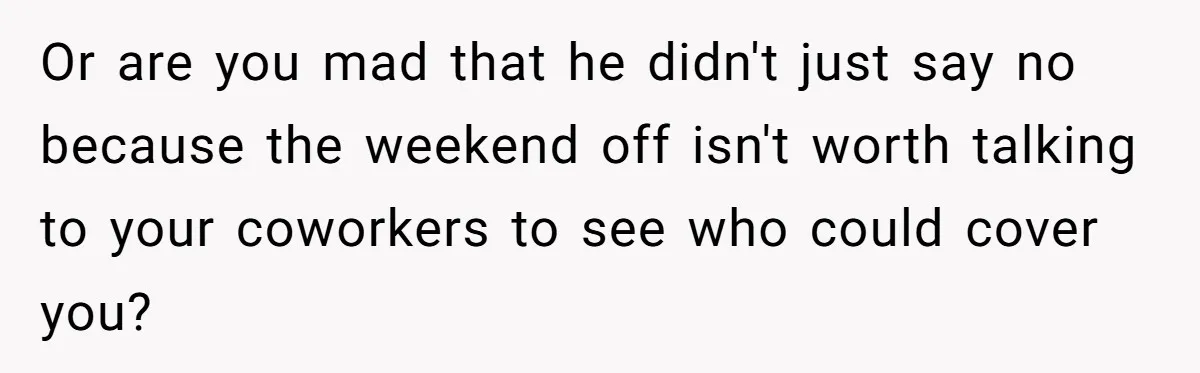 Or are you mad that he didn't just say no because the weekend off isn't worth talking to your coworkers to see who could cover you?