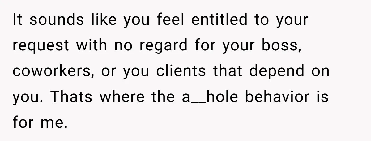 It sounds like you feel entitled to your request with no regard for your boss, coworkers, or you clients that depend on you. Thats where the a__hole behavior is for...