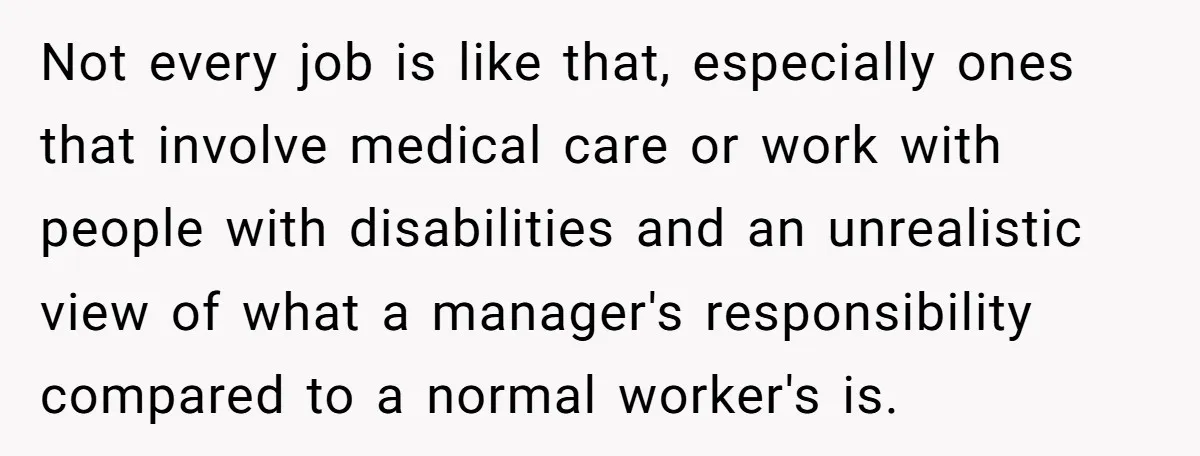 Not every job is like that, especially ones that involve medical care or work with people with disabilities and an unrealistic view of what a manager's responsibility compared to a...