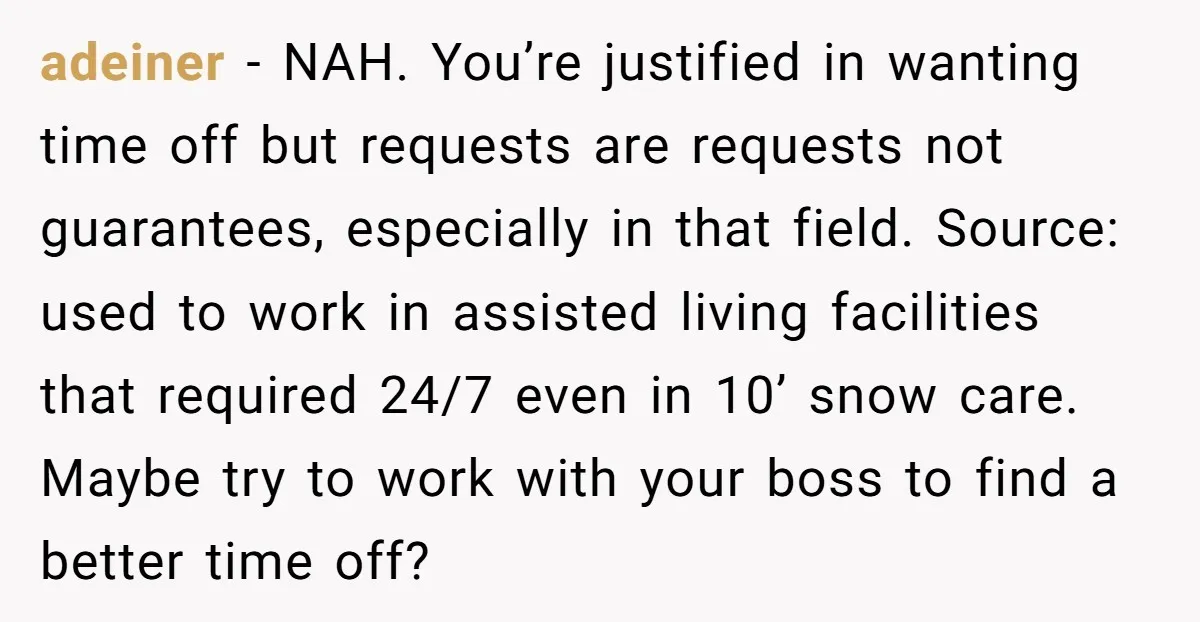 adeiner − NAH. You’re justified in wanting time off but requests are requests not guarantees, especially in that field. Source: used to work in assisted living facilities that required 24/7...