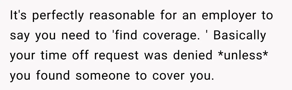 It's perfectly reasonable for an employer to say you need to 'find coverage. ' Basically your time off request was denied *unless* you found someone to cover you.