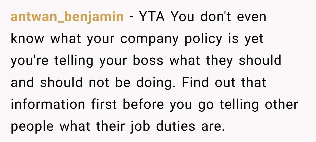 antwan_benjamin − YTA You don't even know what your company policy is yet you're telling your boss what they should and should not be doing. Find out that information first...