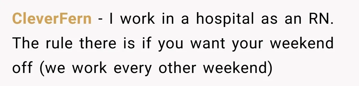 CleverFern − I work in a hospital as an RN. The rule there is if you want your weekend off (we work every other weekend)