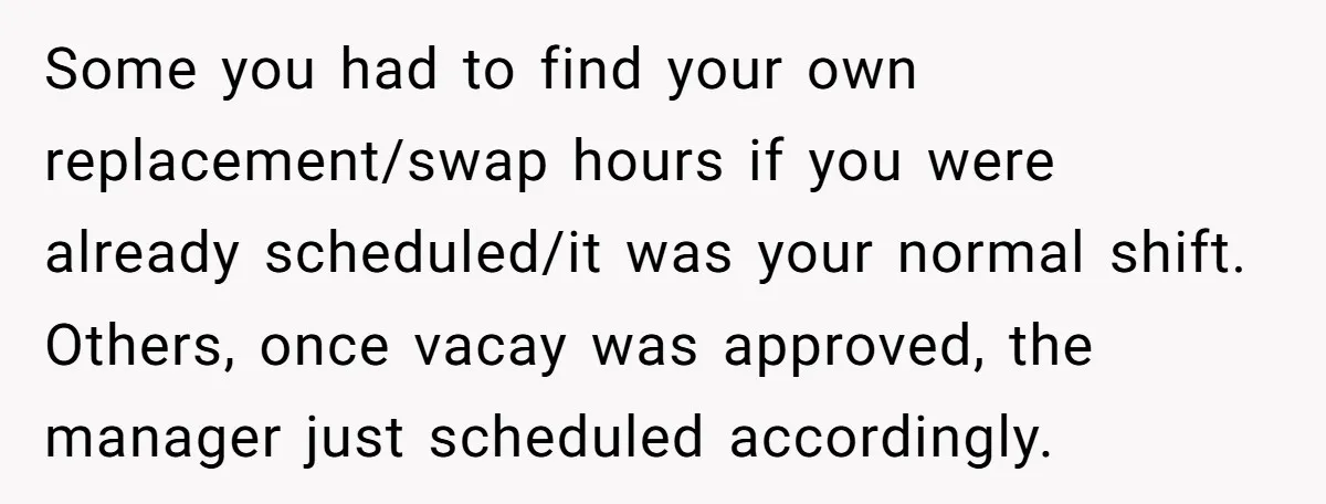 Some you had to find your own replacement/swap hours if you were already scheduled/it was your normal shift. Others, once vacay was approved, the manager just scheduled accordingly.
