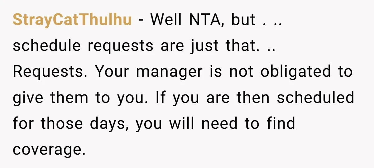 StrayCatThulhu − Well NTA, but . .. schedule requests are just that. .. Requests. Your manager is not obligated to give them to you. If you are then scheduled for...