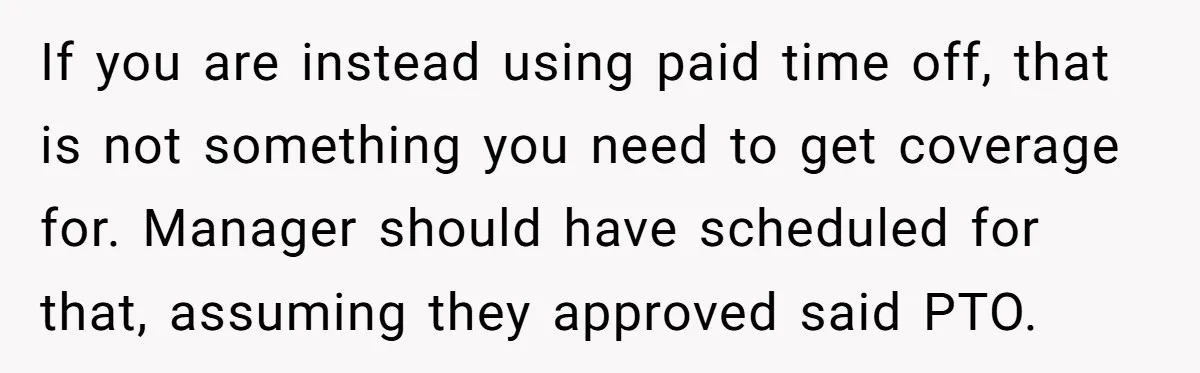 If you are instead using paid time off, that is not something you need to get coverage for. Manager should have scheduled for that, assuming they approved said PTO.