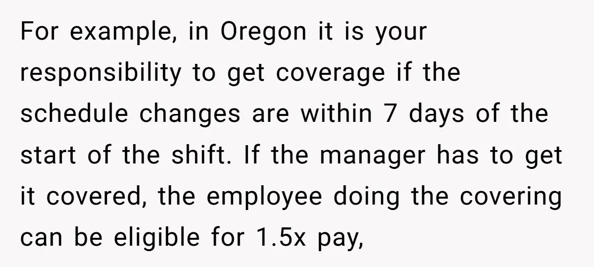 For example, in Oregon it is your responsibility to get coverage if the schedule changes are within 7 days of the start of the shift. If the manager has to...