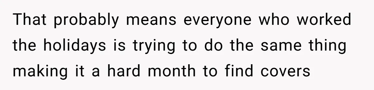That probably means everyone who worked the holidays is trying to do the same thing making it a hard month to find covers