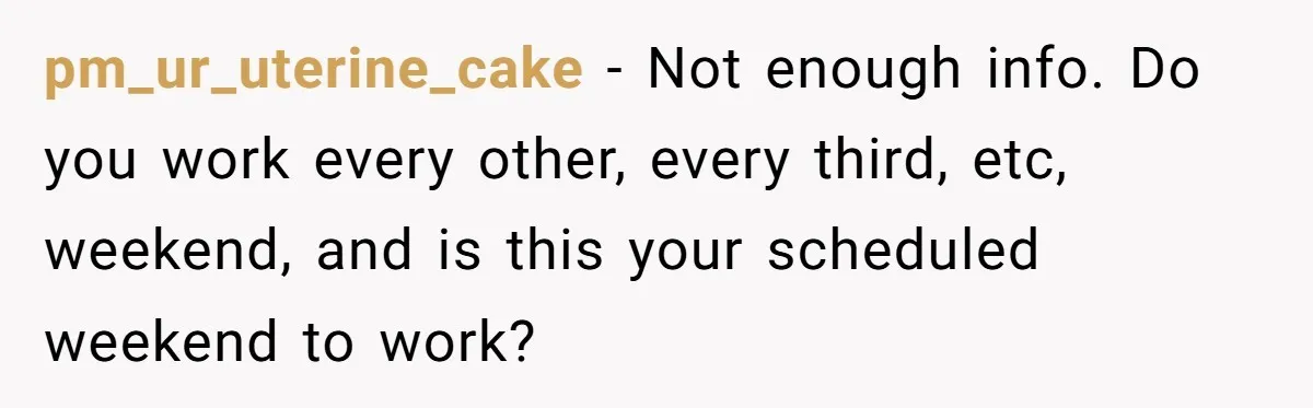 pm_ur_uterine_cake − Not enough info. Do you work every other, every third, etc, weekend, and is this your scheduled weekend to work?