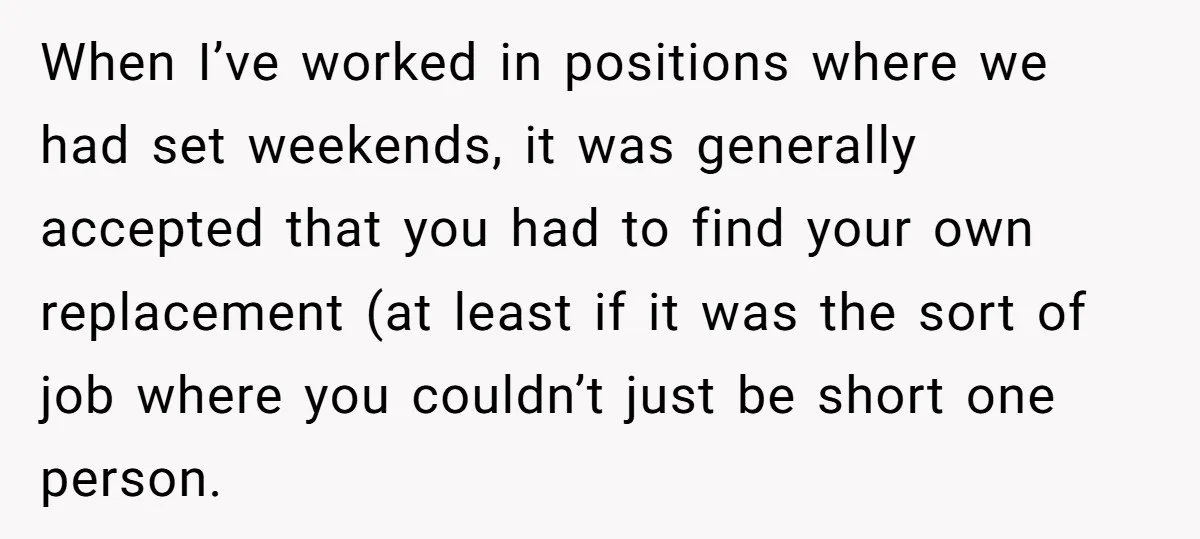 When I’ve worked in positions where we had set weekends, it was generally accepted that you had to find your own replacement (at least if it was the sort of...