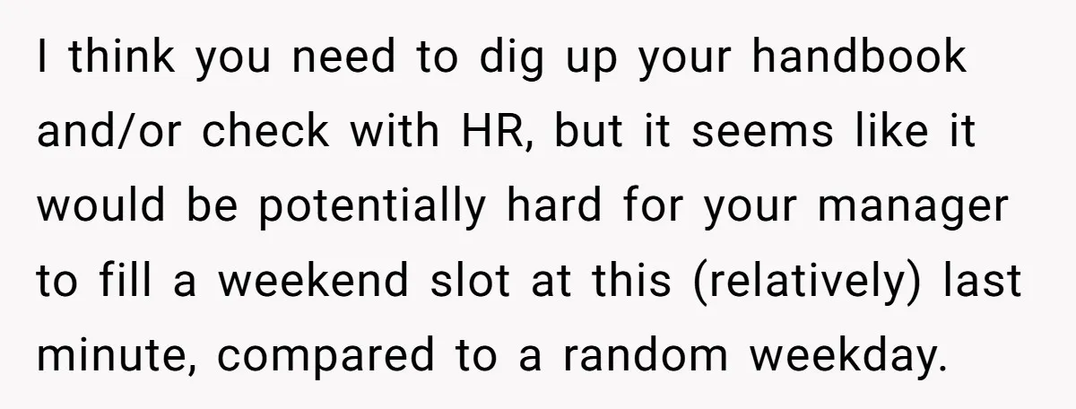 I think you need to dig up your handbook and/or check with HR, but it seems like it would be potentially hard for your manager to fill a weekend slot...
