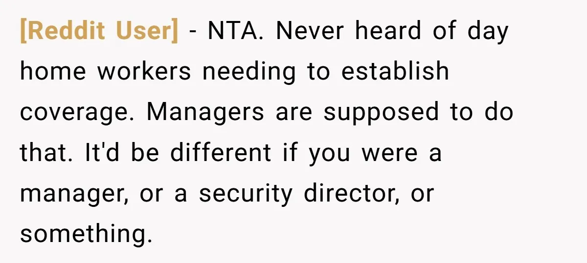 [Reddit User] − NTA. Never heard of day home workers needing to establish coverage. Managers are supposed to do that. It'd be different if you were a manager, or a...