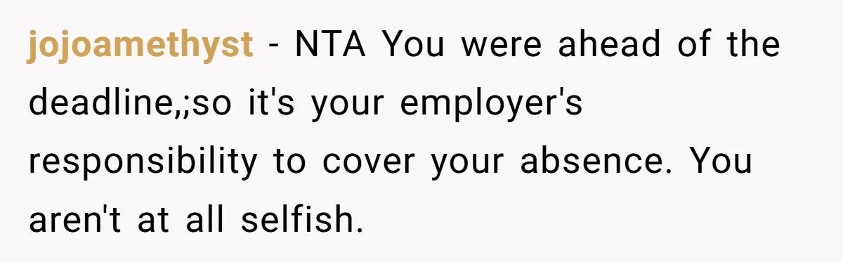 jojoamethyst − NTA You were ahead of the deadline,;so it's your employer's responsibility to cover your absence. You aren't at all selfish.