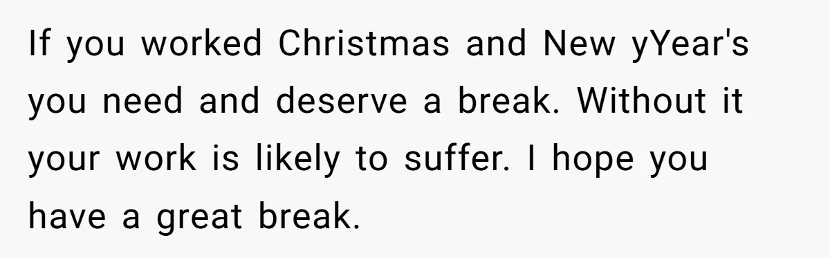 If you worked Christmas and New yYear's you need and deserve a break. Without it your work is likely to suffer. I hope you have a great break.