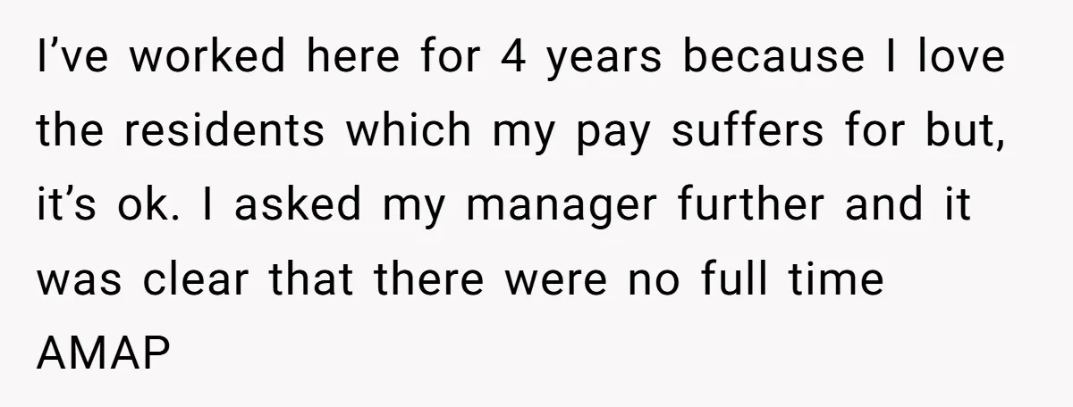 I’ve worked here for 4 years because I love the residents which my pay suffers for but, it’s ok. I asked my manager further and it was clear that there...