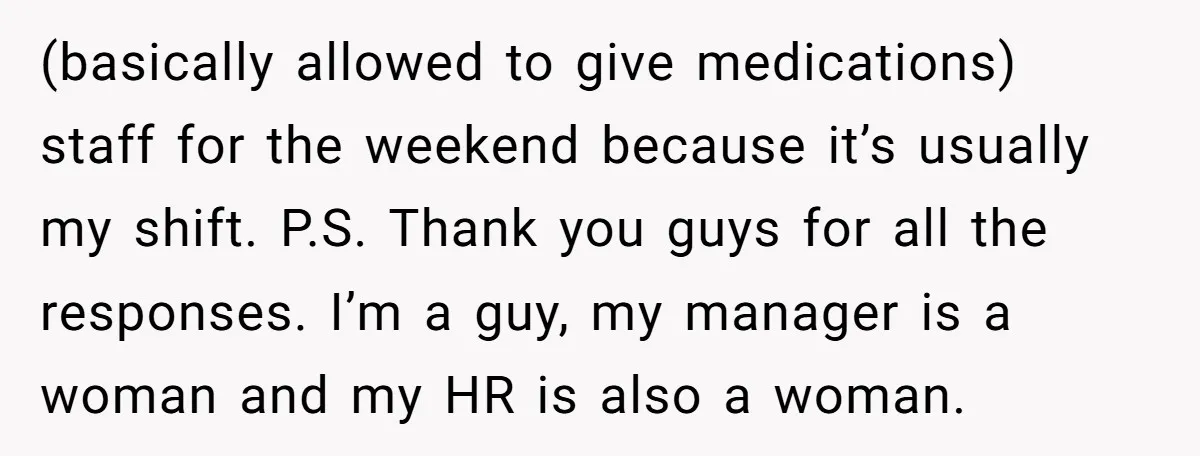 (basically allowed to give medications) staff for the weekend because it’s usually my shift. P.S. Thank you guys for all the responses. I’m a guy, my manager is a woman...