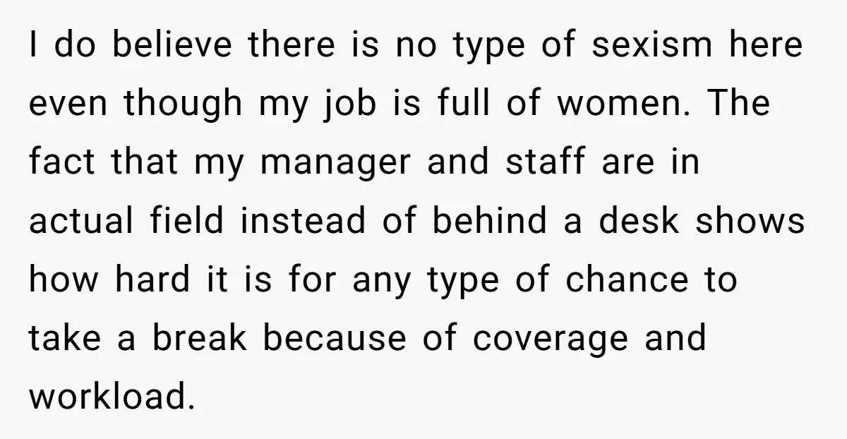 I do believe there is no type of sexism here even though my job is full of women. The fact that my manager and staff are in actual field instead...