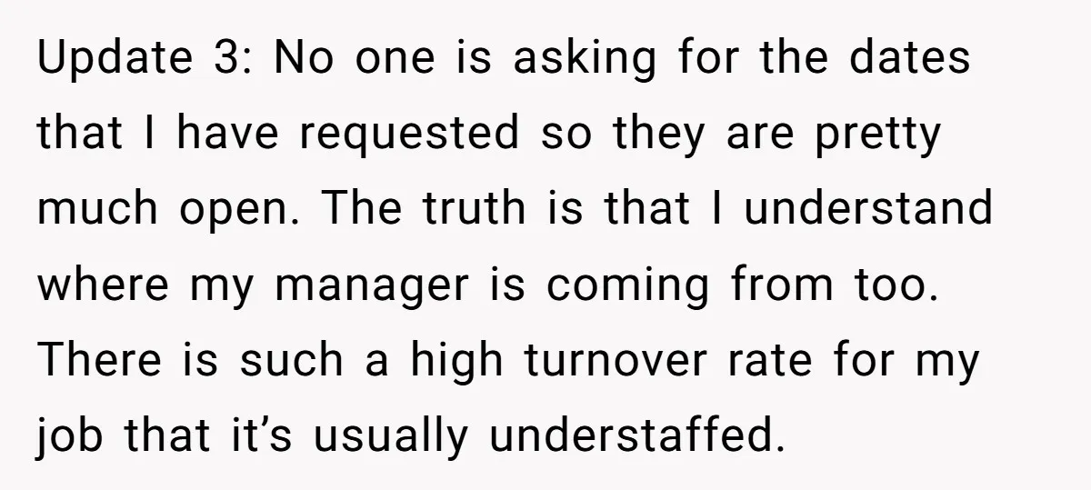 Update 3: No one is asking for the dates that I have requested so they are pretty much open. The truth is that I understand where my manager is coming...