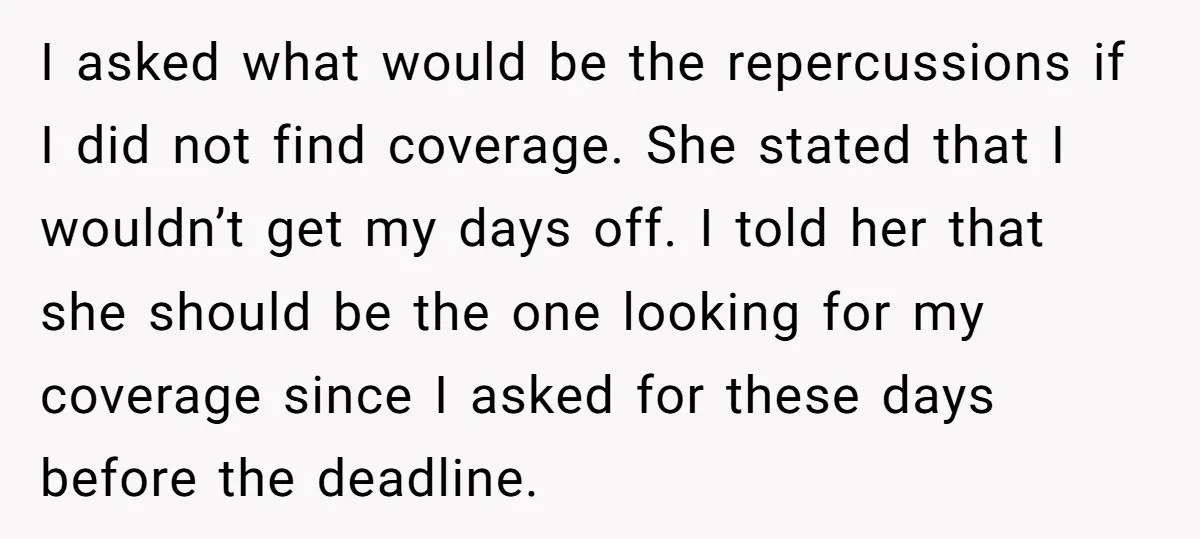 I asked what would be the repercussions if I did not find coverage. She stated that I wouldn’t get my days off. I told her that she should be the...